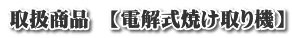 取扱商品 【電解式焼け取り機】